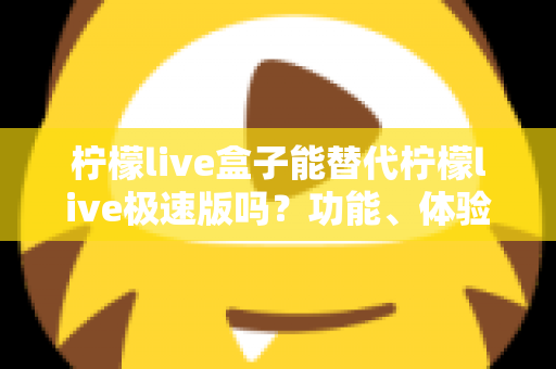 柠檬live盒子能替代柠檬live极速版吗？功能、体验与适用人群全方位深度对比解析