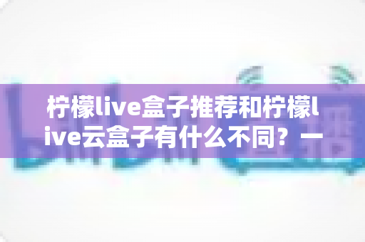 柠檬live盒子推荐和柠檬live云盒子有什么不同?一文读懂两者核心差异与选购指南 柠檬live盒子推荐和柠檬live云盒子有什么不同?一文读懂两者核心差异与选购指南