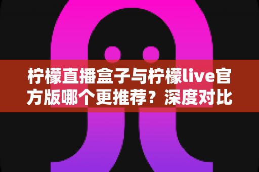 柠檬直播盒子与柠檬live官方版哪个更推荐？深度对比评测与使用指南