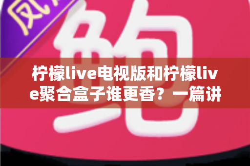 柠檬live电视版和柠檬live聚合盒子谁更香？一篇讲透的深度对比指南