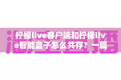 柠檬live客户端和柠檬live智能盒子怎么共存?一篇文章讲透双设备协同使用的完整方案 柠檬live客户端和柠檬live智能盒子怎么共存?一篇文章讲透双设备协同使用的完整方案