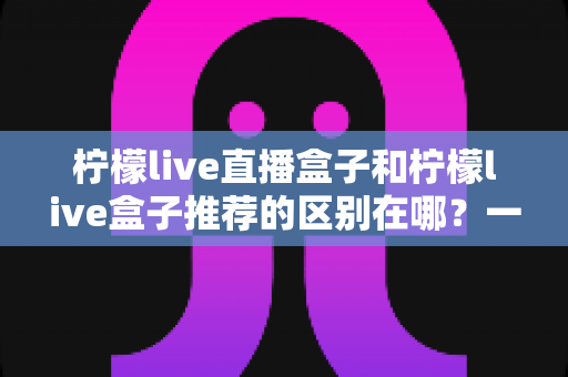 柠檬live直播盒子和柠檬live盒子推荐的区别在哪？一文读懂两者本质差异与实用选购指南