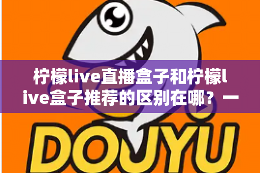 柠檬live直播盒子和柠檬live盒子推荐的区别在哪？一文读懂两者本质差异与实用选购指南