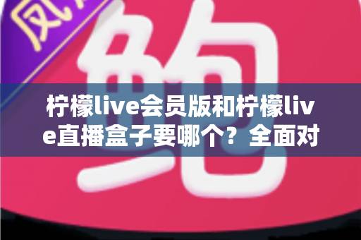 柠檬live会员版和柠檬live直播盒子要哪个？全面对比分析与选购指南一文看懂