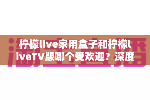 柠檬live家用盒子和柠檬liveTV版哪个受欢迎？深度对比解析帮你选对不选贵