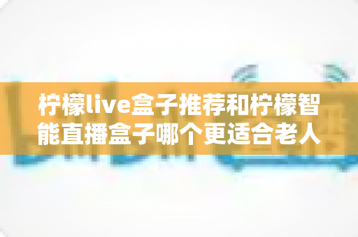 柠檬live盒子推荐和柠檬智能直播盒子哪个更适合老人用？2025年长辈专属电视盒子选购全攻略