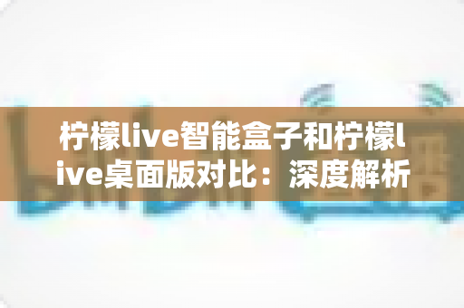 柠檬live智能盒子和柠檬live桌面版对比:深度解析差异,帮你选对直播工具 柠檬live智能盒子和柠檬live桌面版对比:深度解析差异,帮你选对直播工具