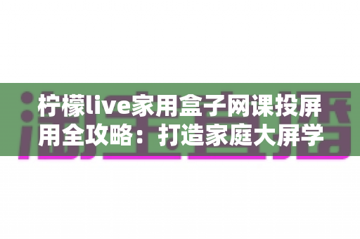 柠檬live家用盒子网课投屏用全攻略：打造家庭大屏学习中心的高效神器