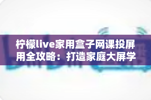 柠檬live家用盒子网课投屏用全攻略：打造家庭大屏学习中心的高效神器