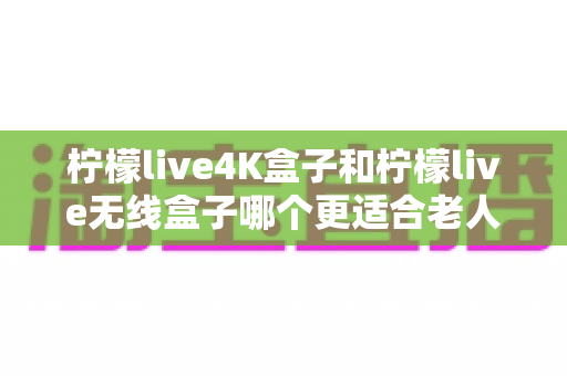 柠檬live4K盒子和柠檬live无线盒子哪个更适合老人用?——为长辈挑选电视盒子的实用选购指南 柠檬live4K盒子和柠檬live无线盒子哪个更适合老人用?——为长辈挑选电视盒子的实用选购指南
