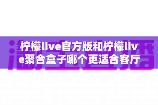 柠檬live官方版和柠檬live聚合盒子哪个更适合客厅?家庭观影场景深度选购指南 柠檬live官方版和柠檬live聚合盒子哪个更适合客厅?家庭观影场景深度选购指南