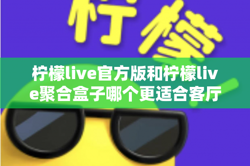 柠檬live官方版和柠檬live聚合盒子哪个更适合客厅？家庭观影场景深度选购指南