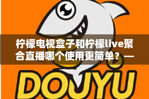 柠檬电视盒子和柠檬live聚合直播哪个使用更简单？——新手也能快速上手的操作体验全面对比指南