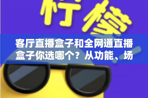 客厅直播盒子和全网通直播盒子你选哪个?从功能、场景到人群的全方位选购指南 客厅直播盒子和全网通直播盒子你选哪个?从功能、场景到人群的全方位选购指南