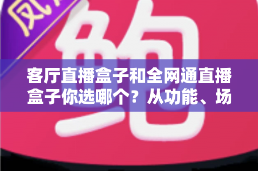 客厅直播盒子和全网通直播盒子你选哪个？从功能、场景到人群的全方位选购指南