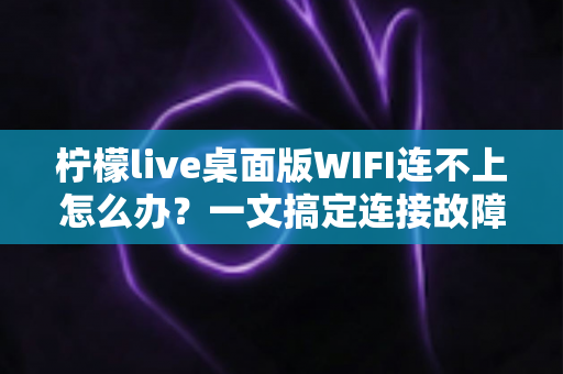柠檬live桌面版WIFI连不上怎么办?一文搞定连接故障排查与修复指南 柠檬live桌面版WIFI连不上怎么办?一文搞定连接故障排查与修复指南