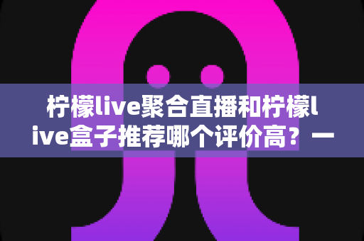 柠檬live聚合直播和柠檬live盒子推荐哪个评价高？一文看懂真实口碑与选购指南