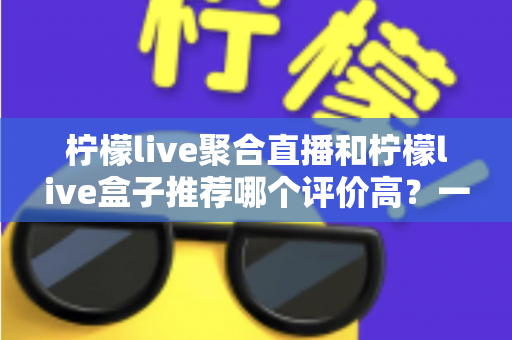 柠檬live聚合直播和柠檬live盒子推荐哪个评价高？一文看懂真实口碑与选购指南