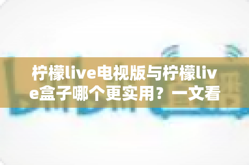 柠檬live电视版与柠檬live盒子哪个更实用？一文看懂两大形态差异，选出最适合你的观影方案