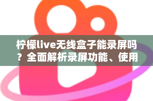 柠檬live无线盒子能录屏吗?全面解析录屏功能、使用方法与替代方案 柠檬live无线盒子能录屏吗?全面解析录屏功能、使用方法与替代方案