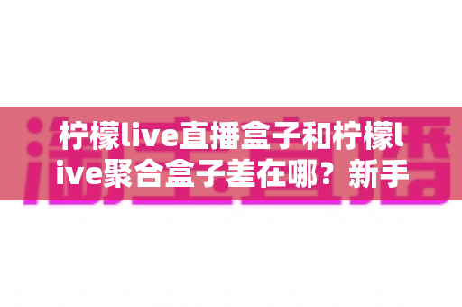 柠檬live直播盒子和柠檬live聚合盒子差在哪？新手必看的核心区别全解析