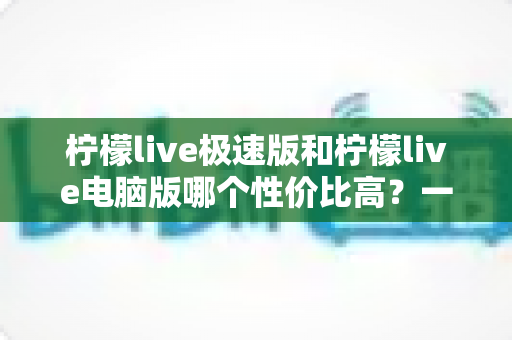 柠檬live极速版和柠檬live电脑版哪个性价比高？一篇文章帮你彻底搞懂怎么选