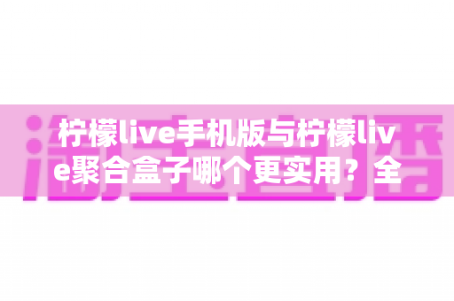 柠檬live手机版与柠檬live聚合盒子哪个更实用？全方位深度对比与选购指南