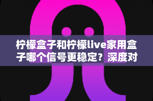 柠檬盒子和柠檬live家用盒子哪个信号更稳定？深度对比评测与选购避坑指南