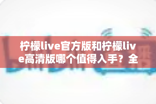柠檬live官方版和柠檬live高清版哪个值得入手？全面对比评测帮你选出最佳版本