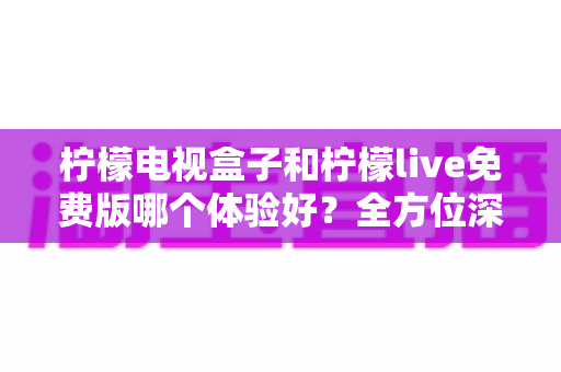 柠檬电视盒子和柠檬live免费版哪个体验好？全方位深度对比评测帮你找到最佳观影方案