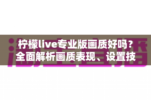 柠檬live专业版画质好吗?全面解析画质表现、设置技巧与使用体验 柠檬live专业版画质好吗?全面解析画质表现、设置技巧与使用体验