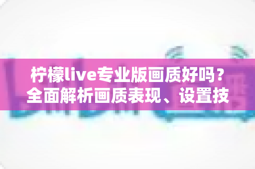 柠檬live专业版画质好吗？全面解析画质表现、设置技巧与使用体验