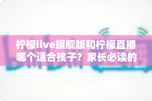 柠檬live旗舰版和柠檬直播哪个适合孩子?家长必读的深度对比与安全使用指南 柠檬live旗舰版和柠檬直播哪个适合孩子?家长必读的深度对比与安全使用指南