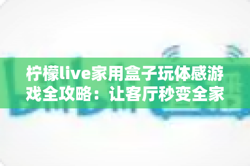 柠檬live家用盒子玩体感游戏全攻略:让客厅秒变全家人的健身娱乐中心 柠檬live家用盒子玩体感游戏全攻略:让客厅秒变全家人的健身娱乐中心