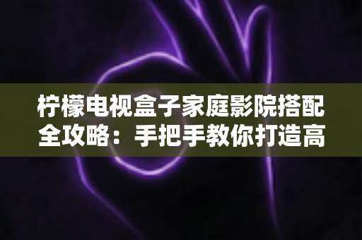 柠檬电视盒子家庭影院搭配全攻略:手把手教你打造高性价比私人影院 柠檬电视盒子家庭影院搭配全攻略:手把手教你打造高性价比私人影院