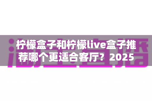 柠檬盒子和柠檬live盒子推荐哪个更适合客厅？2025年客厅电视盒子深度选购指南，帮你选对不选贵