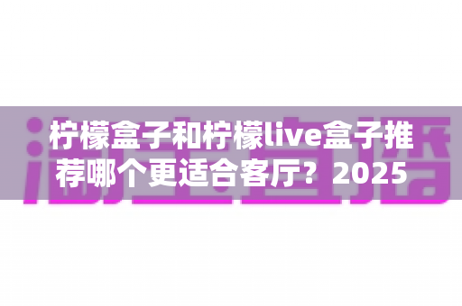 柠檬盒子和柠檬live盒子推荐哪个更适合客厅？2025年客厅电视盒子深度选购指南，帮你选对不选贵
