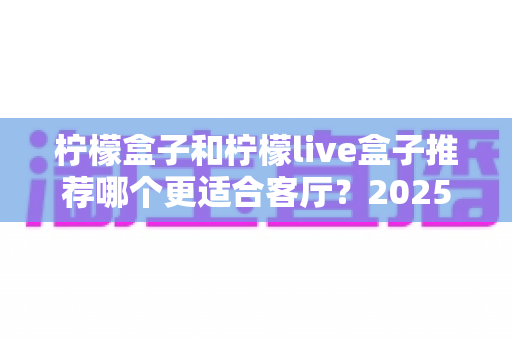 柠檬盒子和柠檬live盒子推荐哪个更适合客厅？2025年客厅电视盒子深度选购指南，帮你选对不选贵