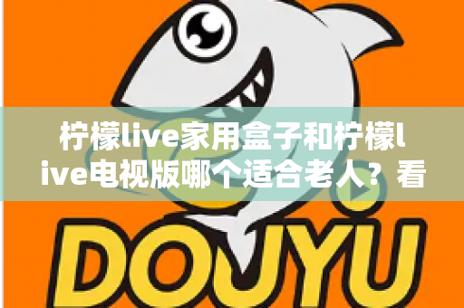 柠檬live家用盒子和柠檬live电视版哪个适合老人？看完全文你就知道怎么选