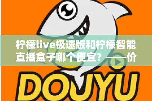 柠檬live极速版和柠檬智能直播盒子哪个便宜?——价格、成本与性价比全解析 柠檬live极速版和柠檬智能直播盒子哪个便宜?——价格、成本与性价比全解析