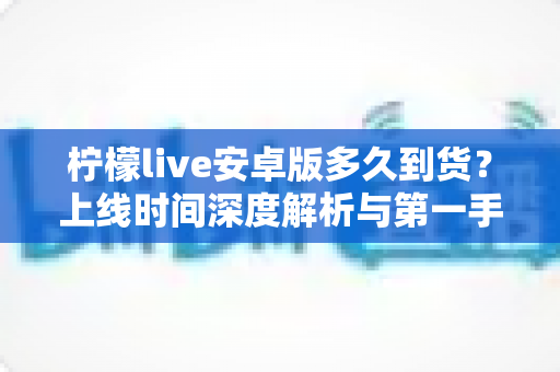 柠檬live安卓版多久到货？上线时间深度解析与第一手获取攻略全指南