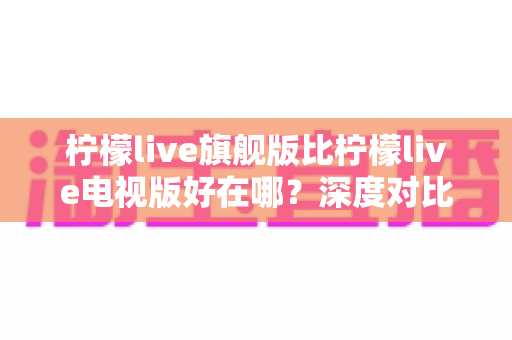 柠檬live旗舰版比柠檬live电视版好在哪?深度对比测评帮你选对版本 柠檬live旗舰版比柠檬live电视版好在哪?深度对比测评帮你选对版本