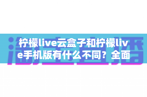 柠檬live云盒子和柠檬live手机版有什么不同?全面对比解析帮你选对版本 柠檬live云盒子和柠檬live手机版有什么不同?全面对比解析帮你选对版本