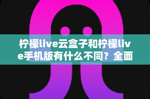 柠檬live云盒子和柠檬live手机版有什么不同?全面对比解析帮你选对版本 柠檬live云盒子和柠檬live手机版有什么不同?全面对比解析帮你选对版本