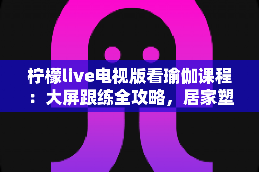 柠檬live电视版看瑜伽课程:大屏跟练全攻略,居家塑形更轻松 柠檬live电视版看瑜伽课程:大屏跟练全攻略,居家塑形更轻松