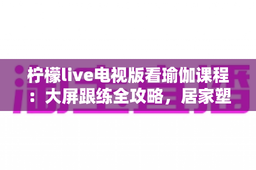 柠檬live电视版看瑜伽课程:大屏跟练全攻略,居家塑形更轻松 柠檬live电视版看瑜伽课程:大屏跟练全攻略,居家塑形更轻松