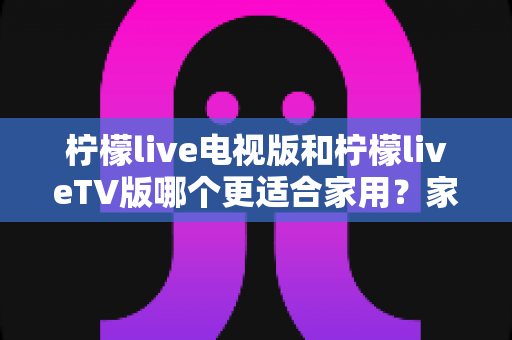 柠檬live电视版和柠檬liveTV版哪个更适合家用?家庭用户全方位选型指南 柠檬live电视版和柠檬liveTV版哪个更适合家用?家庭用户全方位选型指南