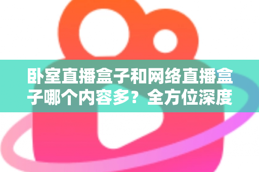 卧室直播盒子和网络直播盒子哪个内容多?全方位深度对比与实用选购指南 卧室直播盒子和网络直播盒子哪个内容多?全方位深度对比与实用选购指南