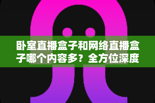 卧室直播盒子和网络直播盒子哪个内容多?全方位深度对比与实用选购指南 卧室直播盒子和网络直播盒子哪个内容多?全方位深度对比与实用选购指南