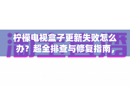 柠檬电视盒子更新失败怎么办?超全排查与修复指南,轻松搞定系统升级难题 柠檬电视盒子更新失败怎么办?超全排查与修复指南,轻松搞定系统升级难题